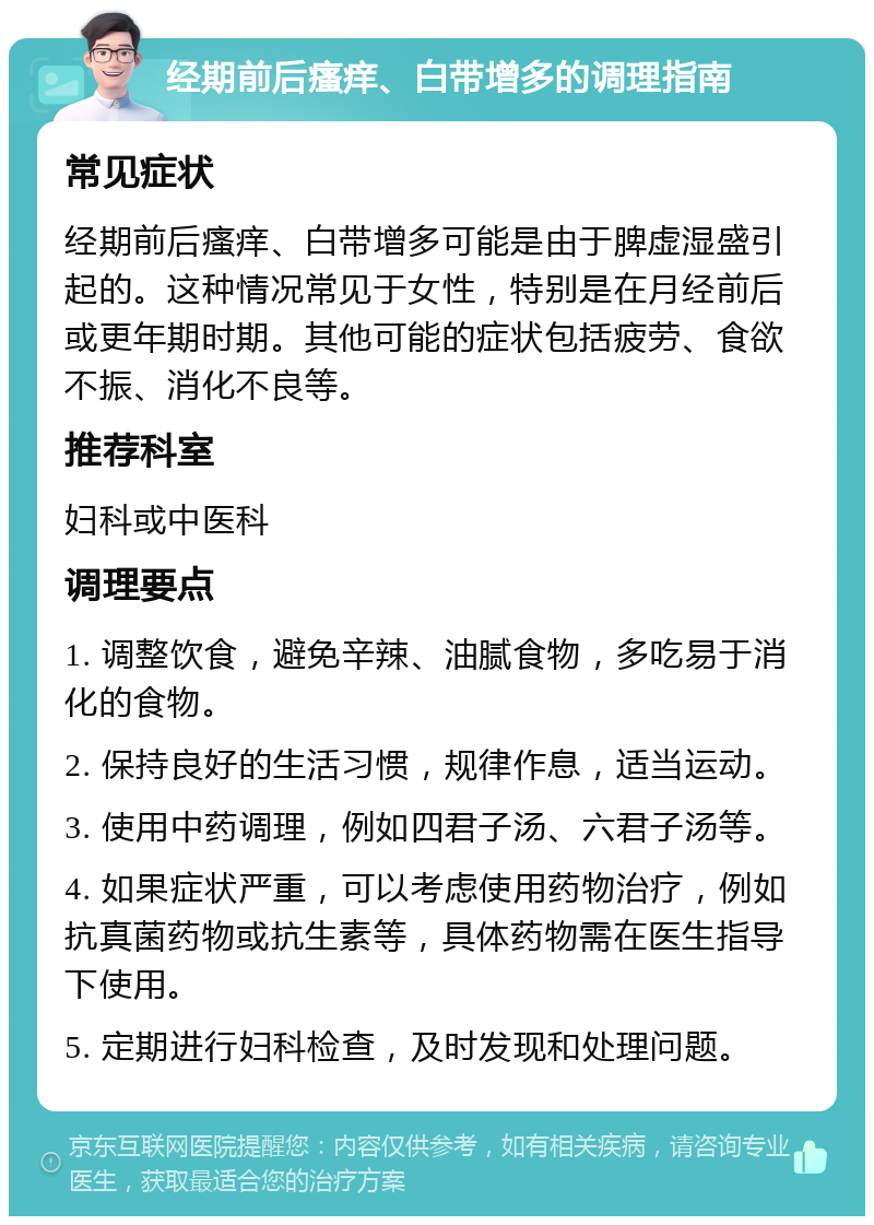 经期前后瘙痒、白带增多的调理指南 常见症状 经期前后瘙痒、白带增多可能是由于脾虚湿盛引起的。这种情况常见于女性，特别是在月经前后或更年期时期。其他可能的症状包括疲劳、食欲不振、消化不良等。 推荐科室 妇科或中医科 调理要点 1. 调整饮食，避免辛辣、油腻食物，多吃易于消化的食物。 2. 保持良好的生活习惯，规律作息，适当运动。 3. 使用中药调理，例如四君子汤、六君子汤等。 4. 如果症状严重，可以考虑使用药物治疗，例如抗真菌药物或抗生素等，具体药物需在医生指导下使用。 5. 定期进行妇科检查，及时发现和处理问题。