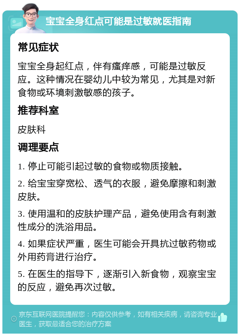 宝宝全身红点可能是过敏就医指南 常见症状 宝宝全身起红点，伴有瘙痒感，可能是过敏反应。这种情况在婴幼儿中较为常见，尤其是对新食物或环境刺激敏感的孩子。 推荐科室 皮肤科 调理要点 1. 停止可能引起过敏的食物或物质接触。 2. 给宝宝穿宽松、透气的衣服，避免摩擦和刺激皮肤。 3. 使用温和的皮肤护理产品，避免使用含有刺激性成分的洗浴用品。 4. 如果症状严重，医生可能会开具抗过敏药物或外用药膏进行治疗。 5. 在医生的指导下，逐渐引入新食物，观察宝宝的反应，避免再次过敏。