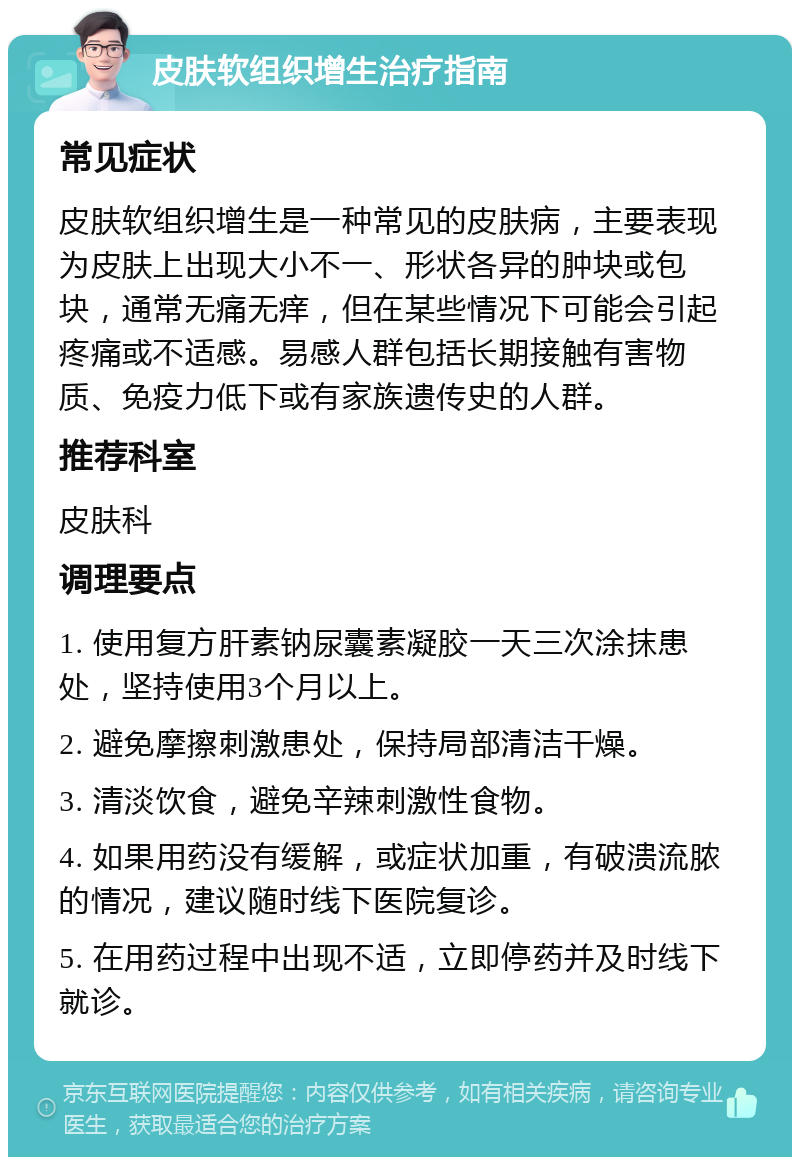 皮肤软组织增生治疗指南 常见症状 皮肤软组织增生是一种常见的皮肤病，主要表现为皮肤上出现大小不一、形状各异的肿块或包块，通常无痛无痒，但在某些情况下可能会引起疼痛或不适感。易感人群包括长期接触有害物质、免疫力低下或有家族遗传史的人群。 推荐科室 皮肤科 调理要点 1. 使用复方肝素钠尿囊素凝胶一天三次涂抹患处，坚持使用3个月以上。 2. 避免摩擦刺激患处，保持局部清洁干燥。 3. 清淡饮食，避免辛辣刺激性食物。 4. 如果用药没有缓解，或症状加重，有破溃流脓的情况，建议随时线下医院复诊。 5. 在用药过程中出现不适，立即停药并及时线下就诊。