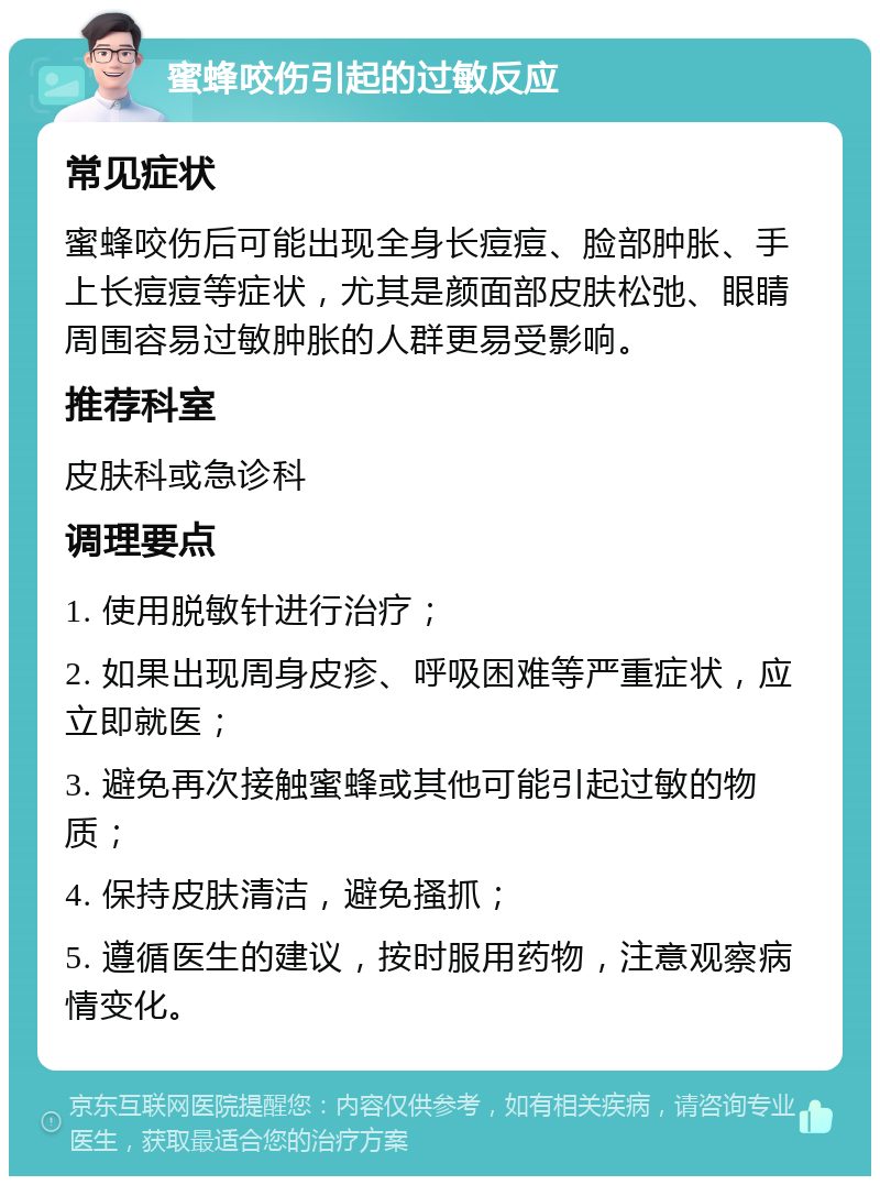 蜜蜂咬伤引起的过敏反应 常见症状 蜜蜂咬伤后可能出现全身长痘痘、脸部肿胀、手上长痘痘等症状，尤其是颜面部皮肤松弛、眼睛周围容易过敏肿胀的人群更易受影响。 推荐科室 皮肤科或急诊科 调理要点 1. 使用脱敏针进行治疗； 2. 如果出现周身皮疹、呼吸困难等严重症状，应立即就医； 3. 避免再次接触蜜蜂或其他可能引起过敏的物质； 4. 保持皮肤清洁，避免搔抓； 5. 遵循医生的建议，按时服用药物，注意观察病情变化。