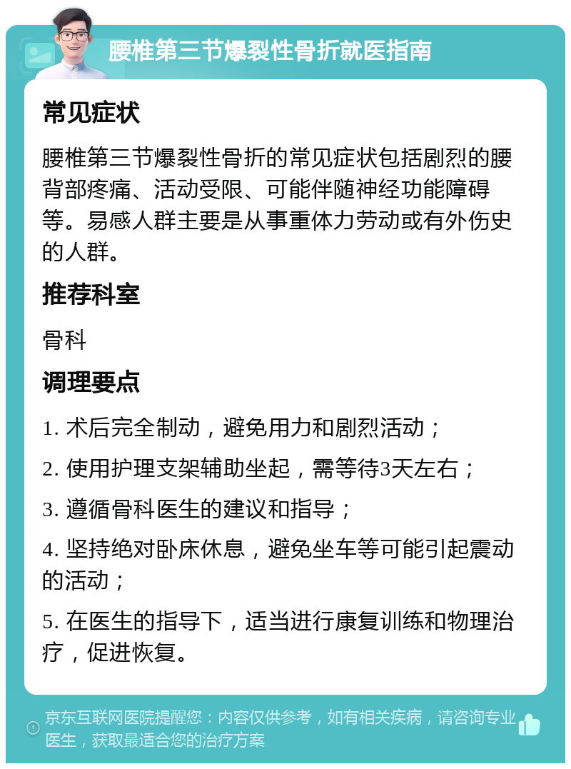 腰椎第三节爆裂性骨折就医指南 常见症状 腰椎第三节爆裂性骨折的常见症状包括剧烈的腰背部疼痛、活动受限、可能伴随神经功能障碍等。易感人群主要是从事重体力劳动或有外伤史的人群。 推荐科室 骨科 调理要点 1. 术后完全制动，避免用力和剧烈活动； 2. 使用护理支架辅助坐起，需等待3天左右； 3. 遵循骨科医生的建议和指导； 4. 坚持绝对卧床休息，避免坐车等可能引起震动的活动； 5. 在医生的指导下，适当进行康复训练和物理治疗，促进恢复。