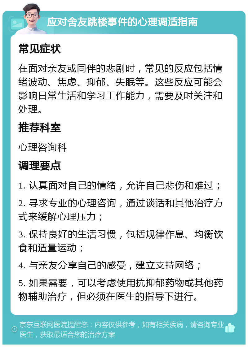 应对舍友跳楼事件的心理调适指南 常见症状 在面对亲友或同伴的悲剧时，常见的反应包括情绪波动、焦虑、抑郁、失眠等。这些反应可能会影响日常生活和学习工作能力，需要及时关注和处理。 推荐科室 心理咨询科 调理要点 1. 认真面对自己的情绪，允许自己悲伤和难过； 2. 寻求专业的心理咨询，通过谈话和其他治疗方式来缓解心理压力； 3. 保持良好的生活习惯，包括规律作息、均衡饮食和适量运动； 4. 与亲友分享自己的感受，建立支持网络； 5. 如果需要，可以考虑使用抗抑郁药物或其他药物辅助治疗，但必须在医生的指导下进行。