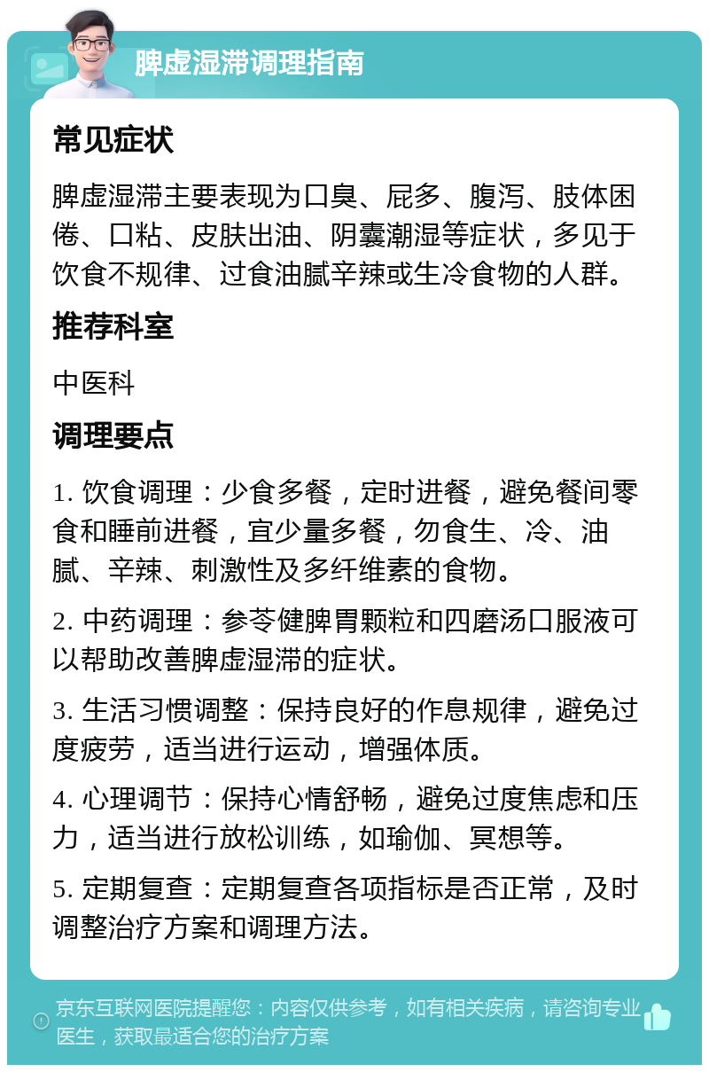 脾虚湿滞调理指南 常见症状 脾虚湿滞主要表现为口臭、屁多、腹泻、肢体困倦、口粘、皮肤出油、阴囊潮湿等症状，多见于饮食不规律、过食油腻辛辣或生冷食物的人群。 推荐科室 中医科 调理要点 1. 饮食调理：少食多餐，定时进餐，避免餐间零食和睡前进餐，宜少量多餐，勿食生、冷、油腻、辛辣、刺激性及多纤维素的食物。 2. 中药调理：参苓健脾胃颗粒和四磨汤口服液可以帮助改善脾虚湿滞的症状。 3. 生活习惯调整：保持良好的作息规律，避免过度疲劳，适当进行运动，增强体质。 4. 心理调节：保持心情舒畅，避免过度焦虑和压力，适当进行放松训练，如瑜伽、冥想等。 5. 定期复查：定期复查各项指标是否正常，及时调整治疗方案和调理方法。