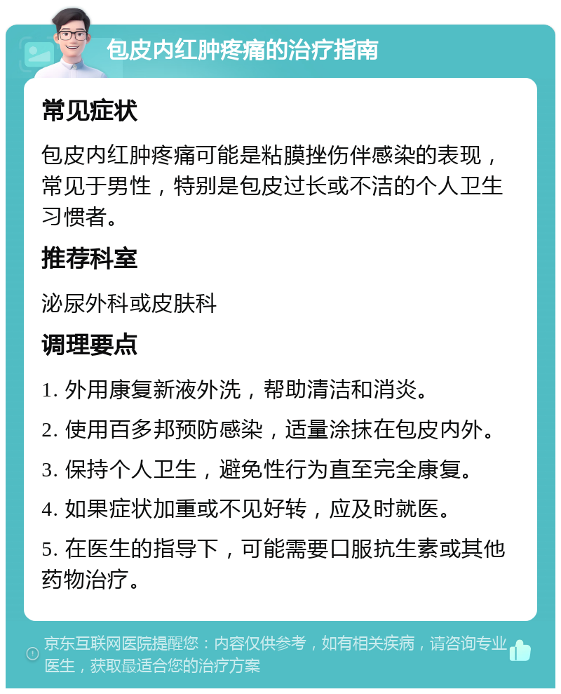 包皮内红肿疼痛的治疗指南 常见症状 包皮内红肿疼痛可能是粘膜挫伤伴感染的表现，常见于男性，特别是包皮过长或不洁的个人卫生习惯者。 推荐科室 泌尿外科或皮肤科 调理要点 1. 外用康复新液外洗，帮助清洁和消炎。 2. 使用百多邦预防感染，适量涂抹在包皮内外。 3. 保持个人卫生，避免性行为直至完全康复。 4. 如果症状加重或不见好转，应及时就医。 5. 在医生的指导下，可能需要口服抗生素或其他药物治疗。