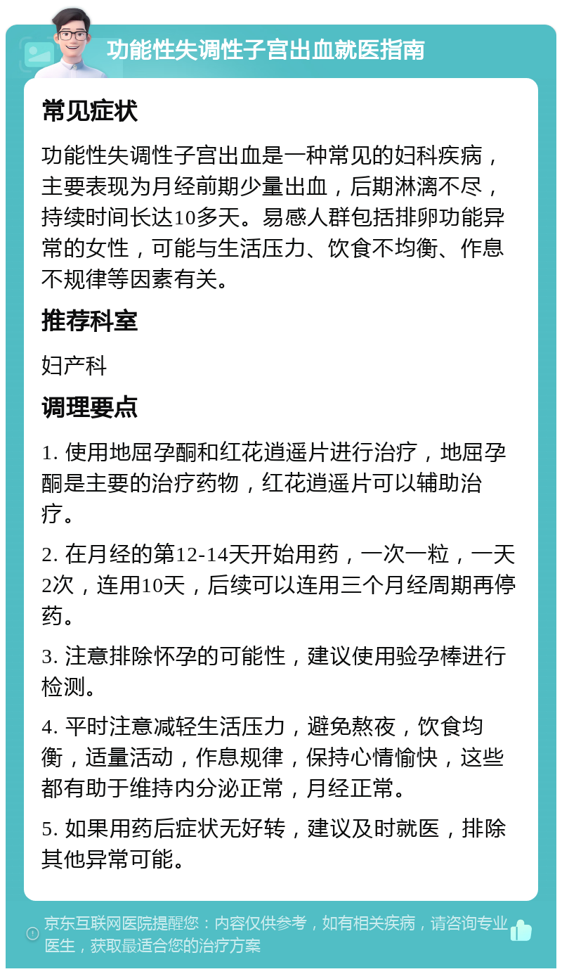 功能性失调性子宫出血就医指南 常见症状 功能性失调性子宫出血是一种常见的妇科疾病，主要表现为月经前期少量出血，后期淋漓不尽，持续时间长达10多天。易感人群包括排卵功能异常的女性，可能与生活压力、饮食不均衡、作息不规律等因素有关。 推荐科室 妇产科 调理要点 1. 使用地屈孕酮和红花逍遥片进行治疗，地屈孕酮是主要的治疗药物，红花逍遥片可以辅助治疗。 2. 在月经的第12-14天开始用药，一次一粒，一天2次，连用10天，后续可以连用三个月经周期再停药。 3. 注意排除怀孕的可能性，建议使用验孕棒进行检测。 4. 平时注意减轻生活压力，避免熬夜，饮食均衡，适量活动，作息规律，保持心情愉快，这些都有助于维持内分泌正常，月经正常。 5. 如果用药后症状无好转，建议及时就医，排除其他异常可能。