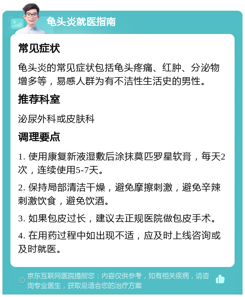 龟头炎就医指南 常见症状 龟头炎的常见症状包括龟头疼痛、红肿、分泌物增多等，易感人群为有不洁性生活史的男性。 推荐科室 泌尿外科或皮肤科 调理要点 1. 使用康复新液湿敷后涂抹莫匹罗星软膏，每天2次，连续使用5-7天。 2. 保持局部清洁干燥，避免摩擦刺激，避免辛辣刺激饮食，避免饮酒。 3. 如果包皮过长，建议去正规医院做包皮手术。 4. 在用药过程中如出现不适，应及时上线咨询或及时就医。