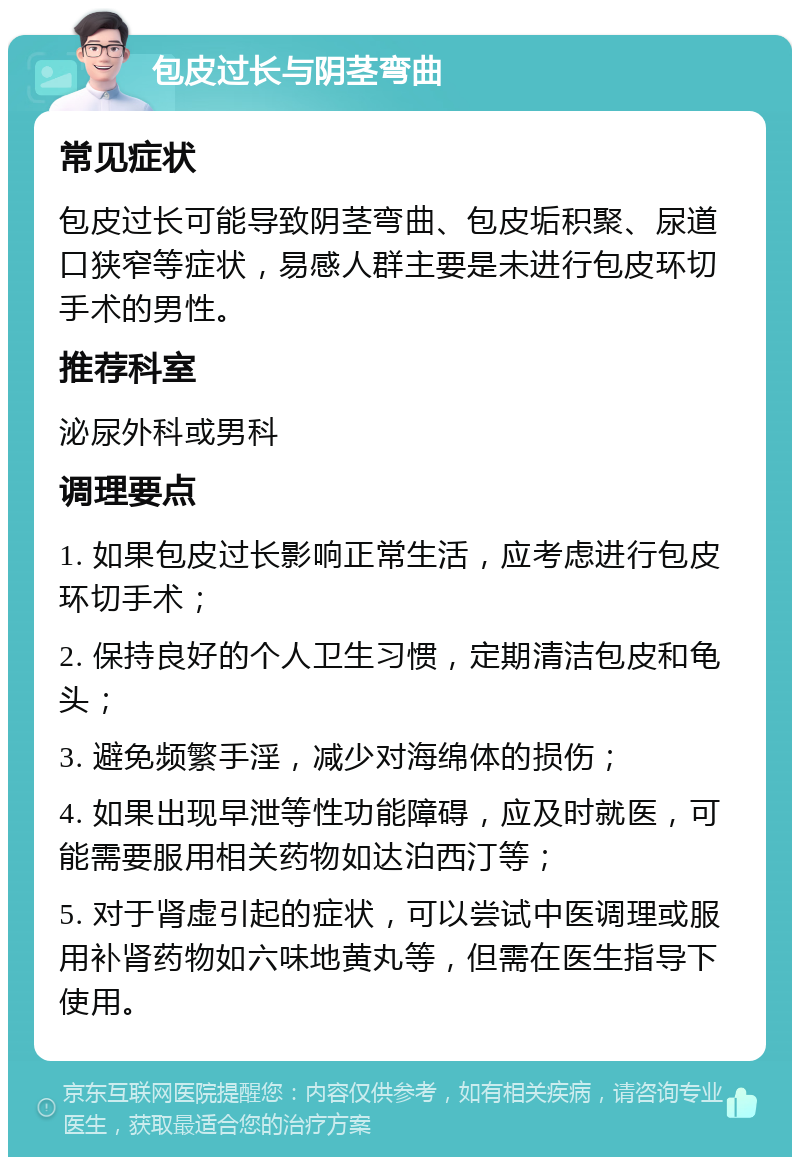 包皮过长与阴茎弯曲 常见症状 包皮过长可能导致阴茎弯曲、包皮垢积聚、尿道口狭窄等症状，易感人群主要是未进行包皮环切手术的男性。 推荐科室 泌尿外科或男科 调理要点 1. 如果包皮过长影响正常生活，应考虑进行包皮环切手术； 2. 保持良好的个人卫生习惯，定期清洁包皮和龟头； 3. 避免频繁手淫，减少对海绵体的损伤； 4. 如果出现早泄等性功能障碍，应及时就医，可能需要服用相关药物如达泊西汀等； 5. 对于肾虚引起的症状，可以尝试中医调理或服用补肾药物如六味地黄丸等，但需在医生指导下使用。