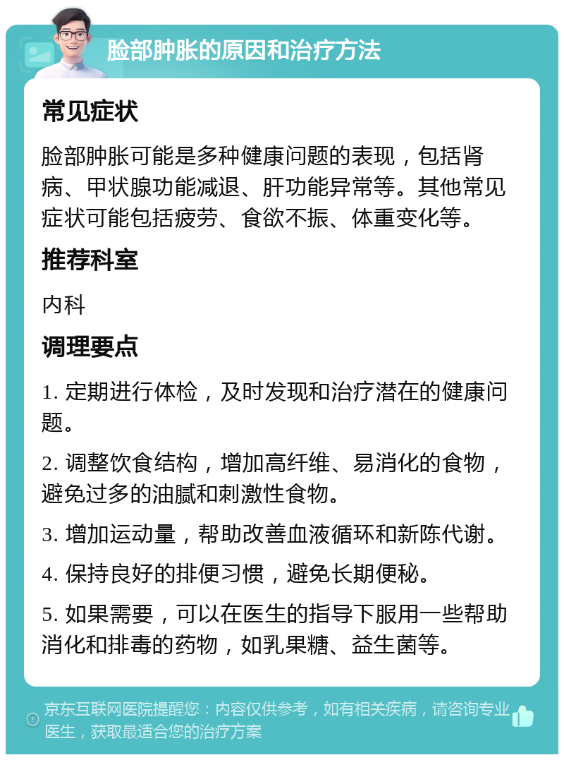 脸部肿胀的原因和治疗方法 常见症状 脸部肿胀可能是多种健康问题的表现，包括肾病、甲状腺功能减退、肝功能异常等。其他常见症状可能包括疲劳、食欲不振、体重变化等。 推荐科室 内科 调理要点 1. 定期进行体检，及时发现和治疗潜在的健康问题。 2. 调整饮食结构，增加高纤维、易消化的食物，避免过多的油腻和刺激性食物。 3. 增加运动量，帮助改善血液循环和新陈代谢。 4. 保持良好的排便习惯，避免长期便秘。 5. 如果需要，可以在医生的指导下服用一些帮助消化和排毒的药物，如乳果糖、益生菌等。