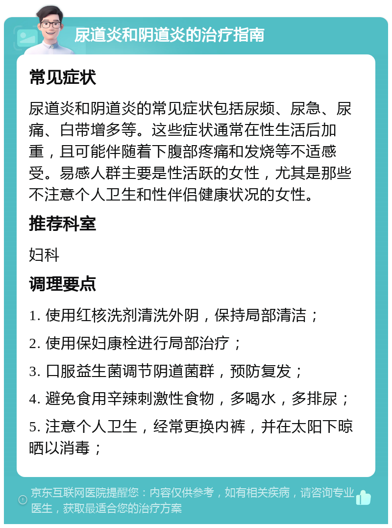 尿道炎和阴道炎的治疗指南 常见症状 尿道炎和阴道炎的常见症状包括尿频、尿急、尿痛、白带增多等。这些症状通常在性生活后加重，且可能伴随着下腹部疼痛和发烧等不适感受。易感人群主要是性活跃的女性，尤其是那些不注意个人卫生和性伴侣健康状况的女性。 推荐科室 妇科 调理要点 1. 使用红核洗剂清洗外阴，保持局部清洁； 2. 使用保妇康栓进行局部治疗； 3. 口服益生菌调节阴道菌群，预防复发； 4. 避免食用辛辣刺激性食物，多喝水，多排尿； 5. 注意个人卫生，经常更换内裤，并在太阳下晾晒以消毒；