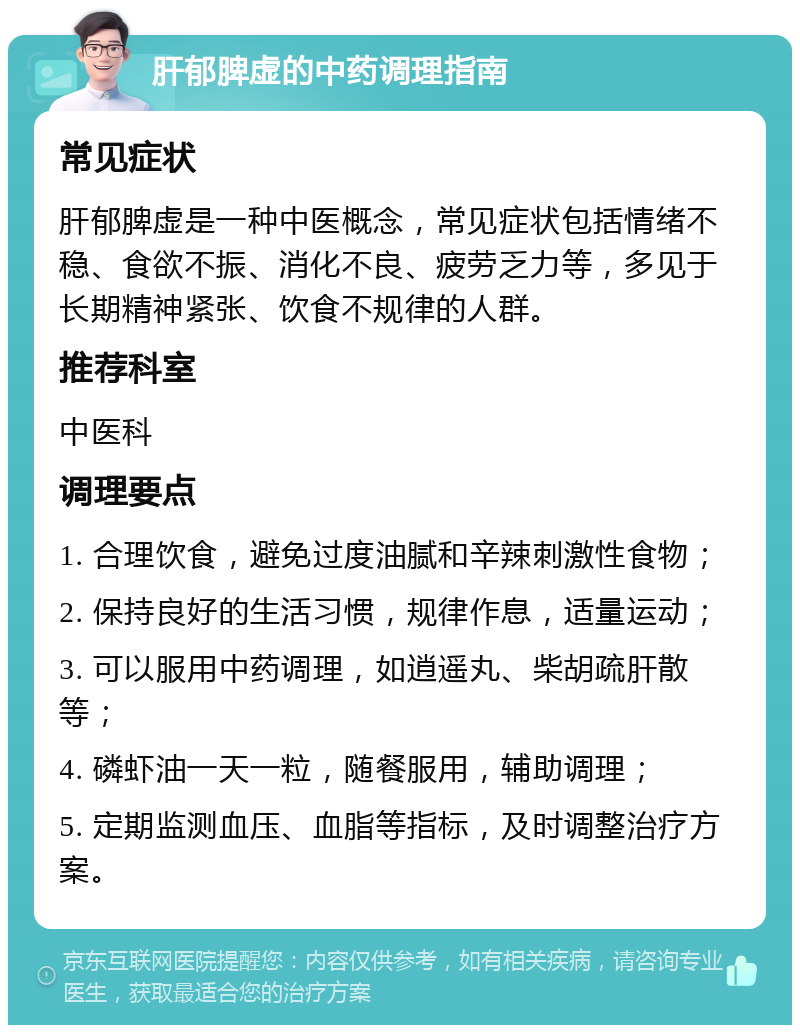 肝郁脾虚的中药调理指南 常见症状 肝郁脾虚是一种中医概念，常见症状包括情绪不稳、食欲不振、消化不良、疲劳乏力等，多见于长期精神紧张、饮食不规律的人群。 推荐科室 中医科 调理要点 1. 合理饮食，避免过度油腻和辛辣刺激性食物； 2. 保持良好的生活习惯，规律作息，适量运动； 3. 可以服用中药调理，如逍遥丸、柴胡疏肝散等； 4. 磷虾油一天一粒，随餐服用，辅助调理； 5. 定期监测血压、血脂等指标，及时调整治疗方案。