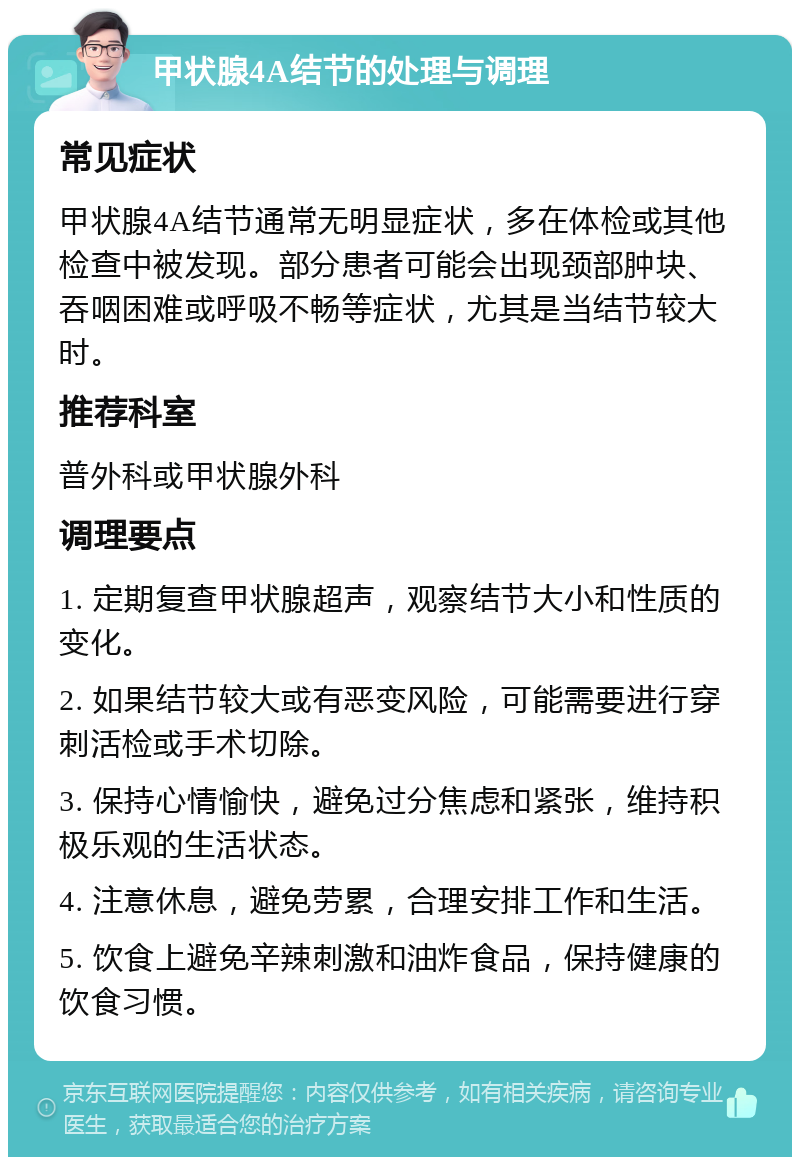 甲状腺4A结节的处理与调理 常见症状 甲状腺4A结节通常无明显症状，多在体检或其他检查中被发现。部分患者可能会出现颈部肿块、吞咽困难或呼吸不畅等症状，尤其是当结节较大时。 推荐科室 普外科或甲状腺外科 调理要点 1. 定期复查甲状腺超声，观察结节大小和性质的变化。 2. 如果结节较大或有恶变风险，可能需要进行穿刺活检或手术切除。 3. 保持心情愉快，避免过分焦虑和紧张，维持积极乐观的生活状态。 4. 注意休息，避免劳累，合理安排工作和生活。 5. 饮食上避免辛辣刺激和油炸食品，保持健康的饮食习惯。