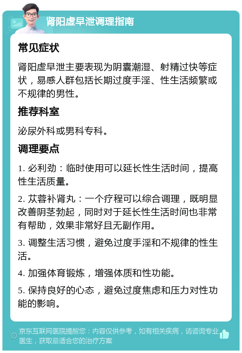 肾阳虚早泄调理指南 常见症状 肾阳虚早泄主要表现为阴囊潮湿、射精过快等症状，易感人群包括长期过度手淫、性生活频繁或不规律的男性。 推荐科室 泌尿外科或男科专科。 调理要点 1. 必利劲：临时使用可以延长性生活时间，提高性生活质量。 2. 苁蓉补肾丸：一个疗程可以综合调理，既明显改善阴茎勃起，同时对于延长性生活时间也非常有帮助，效果非常好且无副作用。 3. 调整生活习惯，避免过度手淫和不规律的性生活。 4. 加强体育锻炼，增强体质和性功能。 5. 保持良好的心态，避免过度焦虑和压力对性功能的影响。