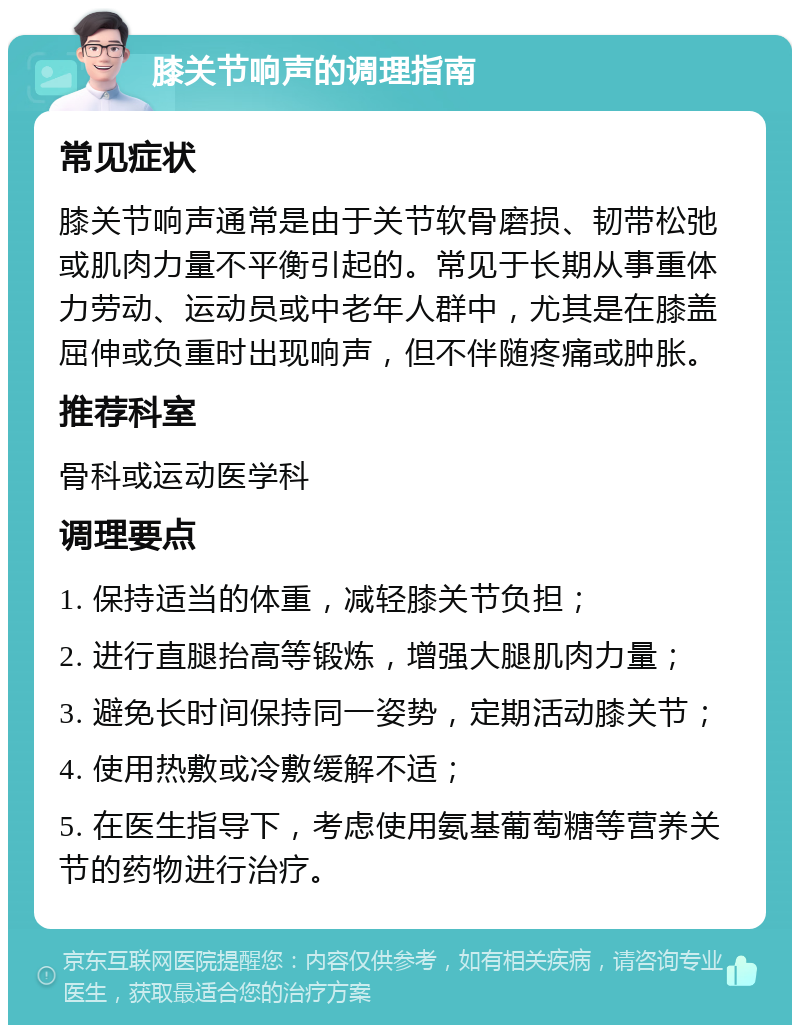 膝关节响声的调理指南 常见症状 膝关节响声通常是由于关节软骨磨损、韧带松弛或肌肉力量不平衡引起的。常见于长期从事重体力劳动、运动员或中老年人群中，尤其是在膝盖屈伸或负重时出现响声，但不伴随疼痛或肿胀。 推荐科室 骨科或运动医学科 调理要点 1. 保持适当的体重，减轻膝关节负担； 2. 进行直腿抬高等锻炼，增强大腿肌肉力量； 3. 避免长时间保持同一姿势，定期活动膝关节； 4. 使用热敷或冷敷缓解不适； 5. 在医生指导下，考虑使用氨基葡萄糖等营养关节的药物进行治疗。