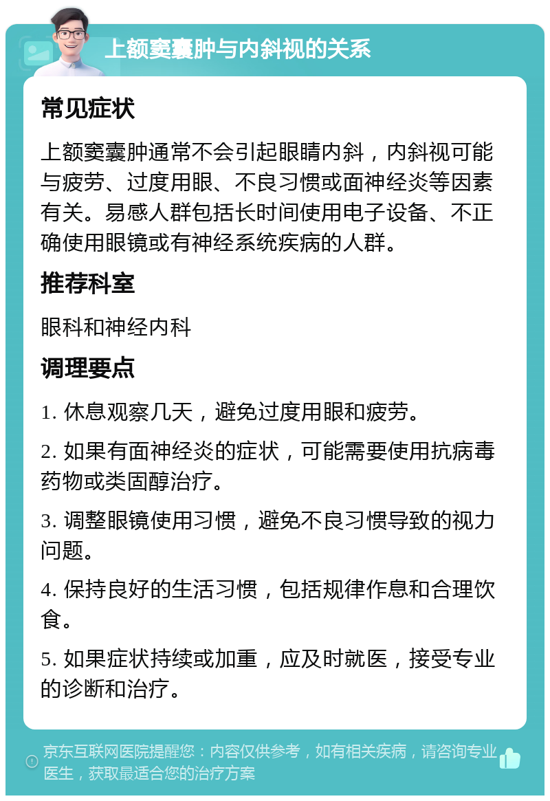 上额窦囊肿与内斜视的关系 常见症状 上额窦囊肿通常不会引起眼睛内斜，内斜视可能与疲劳、过度用眼、不良习惯或面神经炎等因素有关。易感人群包括长时间使用电子设备、不正确使用眼镜或有神经系统疾病的人群。 推荐科室 眼科和神经内科 调理要点 1. 休息观察几天，避免过度用眼和疲劳。 2. 如果有面神经炎的症状，可能需要使用抗病毒药物或类固醇治疗。 3. 调整眼镜使用习惯，避免不良习惯导致的视力问题。 4. 保持良好的生活习惯，包括规律作息和合理饮食。 5. 如果症状持续或加重，应及时就医，接受专业的诊断和治疗。