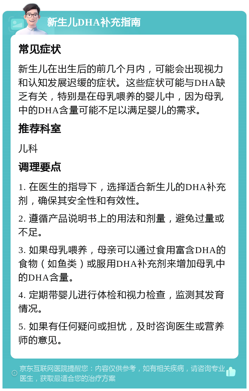 新生儿DHA补充指南 常见症状 新生儿在出生后的前几个月内，可能会出现视力和认知发展迟缓的症状。这些症状可能与DHA缺乏有关，特别是在母乳喂养的婴儿中，因为母乳中的DHA含量可能不足以满足婴儿的需求。 推荐科室 儿科 调理要点 1. 在医生的指导下，选择适合新生儿的DHA补充剂，确保其安全性和有效性。 2. 遵循产品说明书上的用法和剂量，避免过量或不足。 3. 如果母乳喂养，母亲可以通过食用富含DHA的食物（如鱼类）或服用DHA补充剂来增加母乳中的DHA含量。 4. 定期带婴儿进行体检和视力检查，监测其发育情况。 5. 如果有任何疑问或担忧，及时咨询医生或营养师的意见。