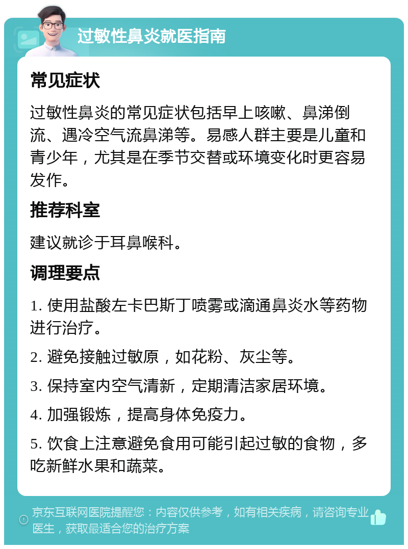 过敏性鼻炎就医指南 常见症状 过敏性鼻炎的常见症状包括早上咳嗽、鼻涕倒流、遇冷空气流鼻涕等。易感人群主要是儿童和青少年，尤其是在季节交替或环境变化时更容易发作。 推荐科室 建议就诊于耳鼻喉科。 调理要点 1. 使用盐酸左卡巴斯丁喷雾或滴通鼻炎水等药物进行治疗。 2. 避免接触过敏原，如花粉、灰尘等。 3. 保持室内空气清新，定期清洁家居环境。 4. 加强锻炼，提高身体免疫力。 5. 饮食上注意避免食用可能引起过敏的食物，多吃新鲜水果和蔬菜。