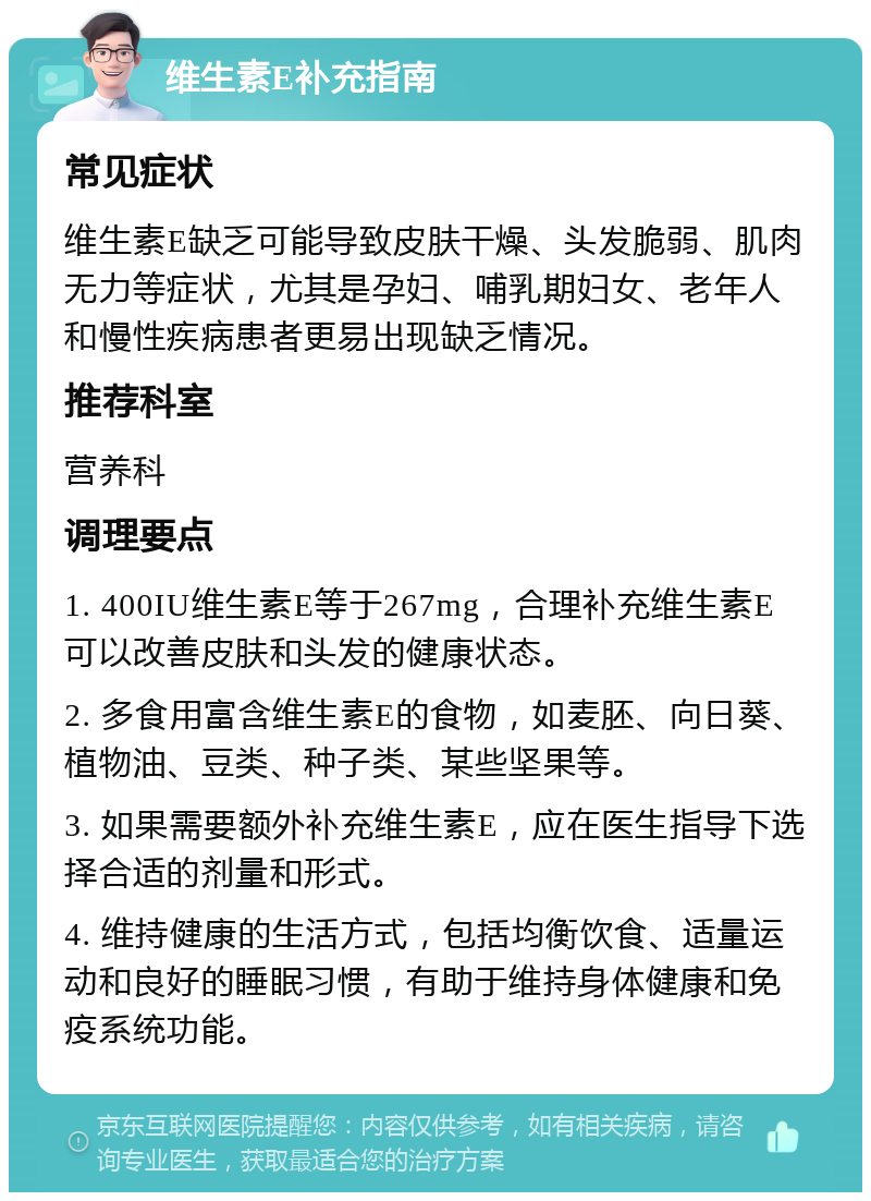 维生素E补充指南 常见症状 维生素E缺乏可能导致皮肤干燥、头发脆弱、肌肉无力等症状，尤其是孕妇、哺乳期妇女、老年人和慢性疾病患者更易出现缺乏情况。 推荐科室 营养科 调理要点 1. 400IU维生素E等于267mg，合理补充维生素E可以改善皮肤和头发的健康状态。 2. 多食用富含维生素E的食物，如麦胚、向日葵、植物油、豆类、种子类、某些坚果等。 3. 如果需要额外补充维生素E，应在医生指导下选择合适的剂量和形式。 4. 维持健康的生活方式，包括均衡饮食、适量运动和良好的睡眠习惯，有助于维持身体健康和免疫系统功能。