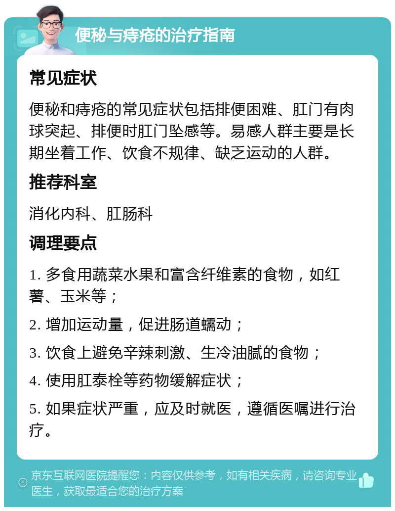 便秘与痔疮的治疗指南 常见症状 便秘和痔疮的常见症状包括排便困难、肛门有肉球突起、排便时肛门坠感等。易感人群主要是长期坐着工作、饮食不规律、缺乏运动的人群。 推荐科室 消化内科、肛肠科 调理要点 1. 多食用蔬菜水果和富含纤维素的食物，如红薯、玉米等； 2. 增加运动量，促进肠道蠕动； 3. 饮食上避免辛辣刺激、生冷油腻的食物； 4. 使用肛泰栓等药物缓解症状； 5. 如果症状严重，应及时就医，遵循医嘱进行治疗。