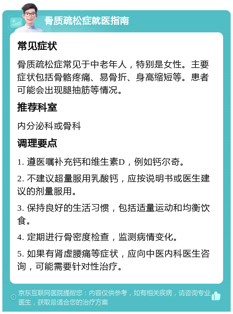 骨质疏松症就医指南 常见症状 骨质疏松症常见于中老年人，特别是女性。主要症状包括骨骼疼痛、易骨折、身高缩短等。患者可能会出现腿抽筋等情况。 推荐科室 内分泌科或骨科 调理要点 1. 遵医嘱补充钙和维生素D，例如钙尔奇。 2. 不建议超量服用乳酸钙，应按说明书或医生建议的剂量服用。 3. 保持良好的生活习惯，包括适量运动和均衡饮食。 4. 定期进行骨密度检查，监测病情变化。 5. 如果有肾虚腰痛等症状，应向中医内科医生咨询，可能需要针对性治疗。