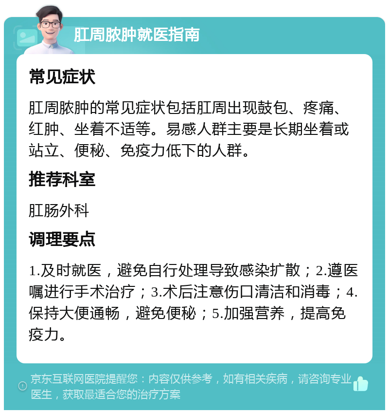 肛周脓肿就医指南 常见症状 肛周脓肿的常见症状包括肛周出现鼓包、疼痛、红肿、坐着不适等。易感人群主要是长期坐着或站立、便秘、免疫力低下的人群。 推荐科室 肛肠外科 调理要点 1.及时就医，避免自行处理导致感染扩散；2.遵医嘱进行手术治疗；3.术后注意伤口清洁和消毒；4.保持大便通畅，避免便秘；5.加强营养，提高免疫力。