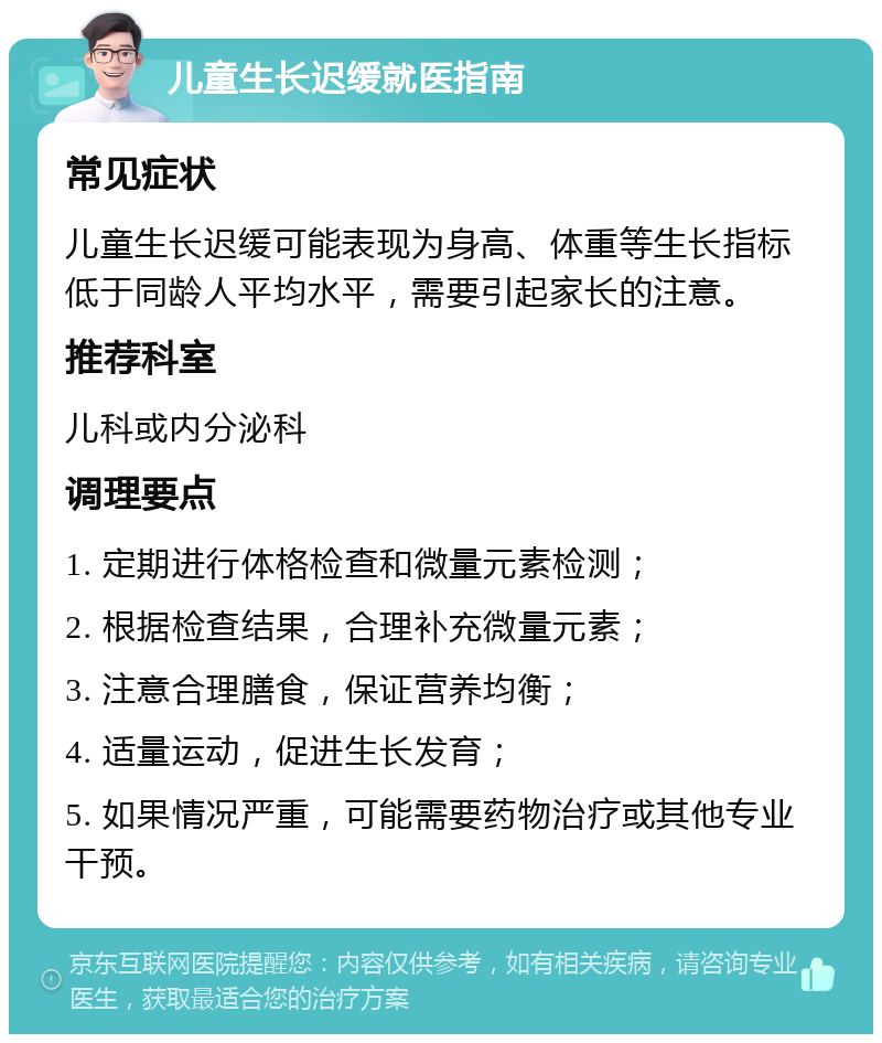 儿童生长迟缓就医指南 常见症状 儿童生长迟缓可能表现为身高、体重等生长指标低于同龄人平均水平，需要引起家长的注意。 推荐科室 儿科或内分泌科 调理要点 1. 定期进行体格检查和微量元素检测； 2. 根据检查结果，合理补充微量元素； 3. 注意合理膳食，保证营养均衡； 4. 适量运动，促进生长发育； 5. 如果情况严重，可能需要药物治疗或其他专业干预。