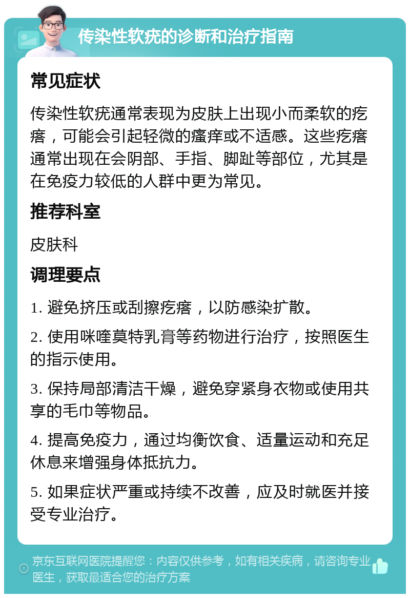 传染性软疣的诊断和治疗指南 常见症状 传染性软疣通常表现为皮肤上出现小而柔软的疙瘩，可能会引起轻微的瘙痒或不适感。这些疙瘩通常出现在会阴部、手指、脚趾等部位，尤其是在免疫力较低的人群中更为常见。 推荐科室 皮肤科 调理要点 1. 避免挤压或刮擦疙瘩，以防感染扩散。 2. 使用咪喹莫特乳膏等药物进行治疗，按照医生的指示使用。 3. 保持局部清洁干燥，避免穿紧身衣物或使用共享的毛巾等物品。 4. 提高免疫力，通过均衡饮食、适量运动和充足休息来增强身体抵抗力。 5. 如果症状严重或持续不改善，应及时就医并接受专业治疗。