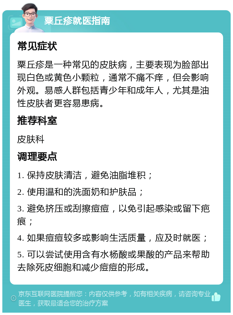 粟丘疹就医指南 常见症状 粟丘疹是一种常见的皮肤病，主要表现为脸部出现白色或黄色小颗粒，通常不痛不痒，但会影响外观。易感人群包括青少年和成年人，尤其是油性皮肤者更容易患病。 推荐科室 皮肤科 调理要点 1. 保持皮肤清洁，避免油脂堆积； 2. 使用温和的洗面奶和护肤品； 3. 避免挤压或刮擦痘痘，以免引起感染或留下疤痕； 4. 如果痘痘较多或影响生活质量，应及时就医； 5. 可以尝试使用含有水杨酸或果酸的产品来帮助去除死皮细胞和减少痘痘的形成。