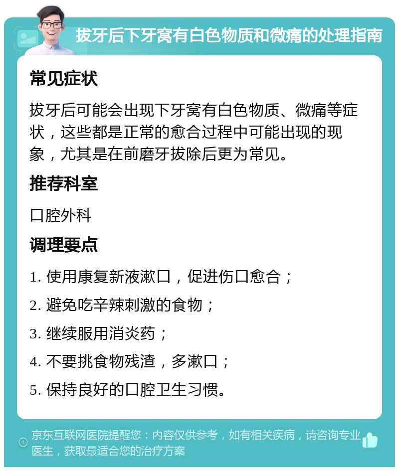 拔牙后下牙窝有白色物质和微痛的处理指南 常见症状 拔牙后可能会出现下牙窝有白色物质、微痛等症状，这些都是正常的愈合过程中可能出现的现象，尤其是在前磨牙拔除后更为常见。 推荐科室 口腔外科 调理要点 1. 使用康复新液漱口，促进伤口愈合； 2. 避免吃辛辣刺激的食物； 3. 继续服用消炎药； 4. 不要挑食物残渣，多漱口； 5. 保持良好的口腔卫生习惯。