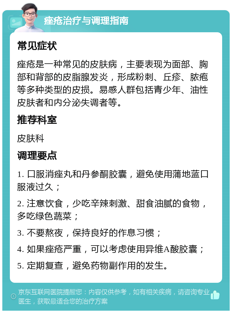 痤疮治疗与调理指南 常见症状 痤疮是一种常见的皮肤病，主要表现为面部、胸部和背部的皮脂腺发炎，形成粉刺、丘疹、脓疱等多种类型的皮损。易感人群包括青少年、油性皮肤者和内分泌失调者等。 推荐科室 皮肤科 调理要点 1. 口服消痤丸和丹参酮胶囊，避免使用蒲地蓝口服液过久； 2. 注意饮食，少吃辛辣刺激、甜食油腻的食物，多吃绿色蔬菜； 3. 不要熬夜，保持良好的作息习惯； 4. 如果痤疮严重，可以考虑使用异维A酸胶囊； 5. 定期复查，避免药物副作用的发生。