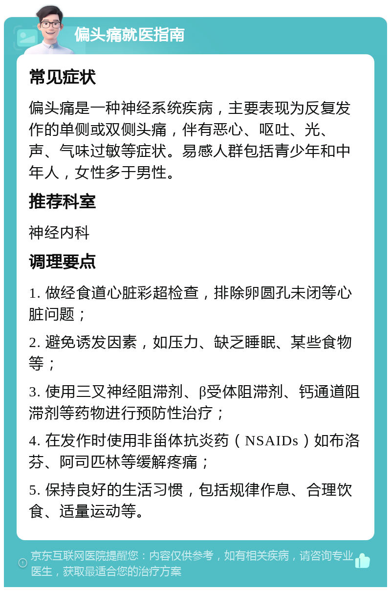 偏头痛就医指南 常见症状 偏头痛是一种神经系统疾病，主要表现为反复发作的单侧或双侧头痛，伴有恶心、呕吐、光、声、气味过敏等症状。易感人群包括青少年和中年人，女性多于男性。 推荐科室 神经内科 调理要点 1. 做经食道心脏彩超检查，排除卵圆孔未闭等心脏问题； 2. 避免诱发因素，如压力、缺乏睡眠、某些食物等； 3. 使用三叉神经阻滞剂、β受体阻滞剂、钙通道阻滞剂等药物进行预防性治疗； 4. 在发作时使用非甾体抗炎药（NSAIDs）如布洛芬、阿司匹林等缓解疼痛； 5. 保持良好的生活习惯，包括规律作息、合理饮食、适量运动等。