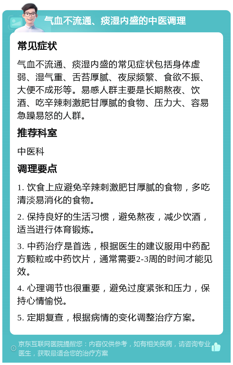 气血不流通、痰湿内盛的中医调理 常见症状 气血不流通、痰湿内盛的常见症状包括身体虚弱、湿气重、舌苔厚腻、夜尿频繁、食欲不振、大便不成形等。易感人群主要是长期熬夜、饮酒、吃辛辣刺激肥甘厚腻的食物、压力大、容易急躁易怒的人群。 推荐科室 中医科 调理要点 1. 饮食上应避免辛辣刺激肥甘厚腻的食物，多吃清淡易消化的食物。 2. 保持良好的生活习惯，避免熬夜，减少饮酒，适当进行体育锻炼。 3. 中药治疗是首选，根据医生的建议服用中药配方颗粒或中药饮片，通常需要2-3周的时间才能见效。 4. 心理调节也很重要，避免过度紧张和压力，保持心情愉悦。 5. 定期复查，根据病情的变化调整治疗方案。