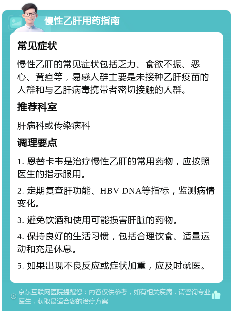 慢性乙肝用药指南 常见症状 慢性乙肝的常见症状包括乏力、食欲不振、恶心、黄疸等，易感人群主要是未接种乙肝疫苗的人群和与乙肝病毒携带者密切接触的人群。 推荐科室 肝病科或传染病科 调理要点 1. 恩替卡韦是治疗慢性乙肝的常用药物，应按照医生的指示服用。 2. 定期复查肝功能、HBV DNA等指标，监测病情变化。 3. 避免饮酒和使用可能损害肝脏的药物。 4. 保持良好的生活习惯，包括合理饮食、适量运动和充足休息。 5. 如果出现不良反应或症状加重，应及时就医。