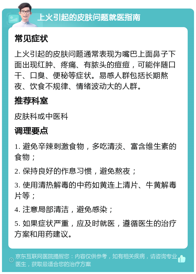 上火引起的皮肤问题就医指南 常见症状 上火引起的皮肤问题通常表现为嘴巴上面鼻子下面出现红肿、疼痛、有脓头的痘痘，可能伴随口干、口臭、便秘等症状。易感人群包括长期熬夜、饮食不规律、情绪波动大的人群。 推荐科室 皮肤科或中医科 调理要点 1. 避免辛辣刺激食物，多吃清淡、富含维生素的食物； 2. 保持良好的作息习惯，避免熬夜； 3. 使用清热解毒的中药如黄连上清片、牛黄解毒片等； 4. 注意局部清洁，避免感染； 5. 如果症状严重，应及时就医，遵循医生的治疗方案和用药建议。