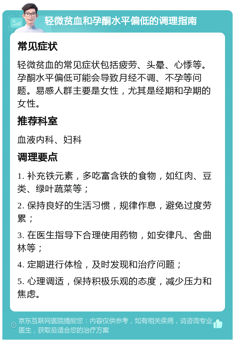 轻微贫血和孕酮水平偏低的调理指南 常见症状 轻微贫血的常见症状包括疲劳、头晕、心悸等。孕酮水平偏低可能会导致月经不调、不孕等问题。易感人群主要是女性，尤其是经期和孕期的女性。 推荐科室 血液内科、妇科 调理要点 1. 补充铁元素，多吃富含铁的食物，如红肉、豆类、绿叶蔬菜等； 2. 保持良好的生活习惯，规律作息，避免过度劳累； 3. 在医生指导下合理使用药物，如安律凡、舍曲林等； 4. 定期进行体检，及时发现和治疗问题； 5. 心理调适，保持积极乐观的态度，减少压力和焦虑。