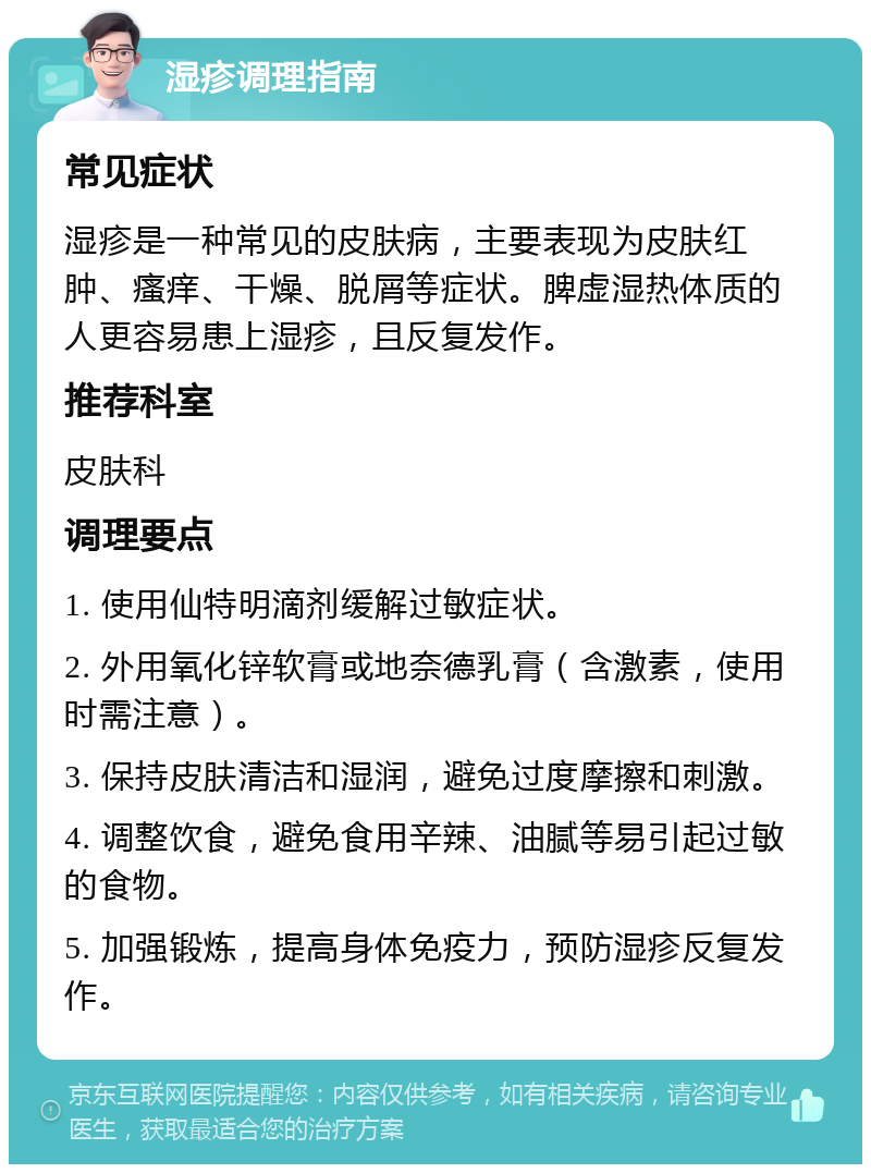 湿疹调理指南 常见症状 湿疹是一种常见的皮肤病，主要表现为皮肤红肿、瘙痒、干燥、脱屑等症状。脾虚湿热体质的人更容易患上湿疹，且反复发作。 推荐科室 皮肤科 调理要点 1. 使用仙特明滴剂缓解过敏症状。 2. 外用氧化锌软膏或地奈德乳膏（含激素，使用时需注意）。 3. 保持皮肤清洁和湿润，避免过度摩擦和刺激。 4. 调整饮食，避免食用辛辣、油腻等易引起过敏的食物。 5. 加强锻炼，提高身体免疫力，预防湿疹反复发作。