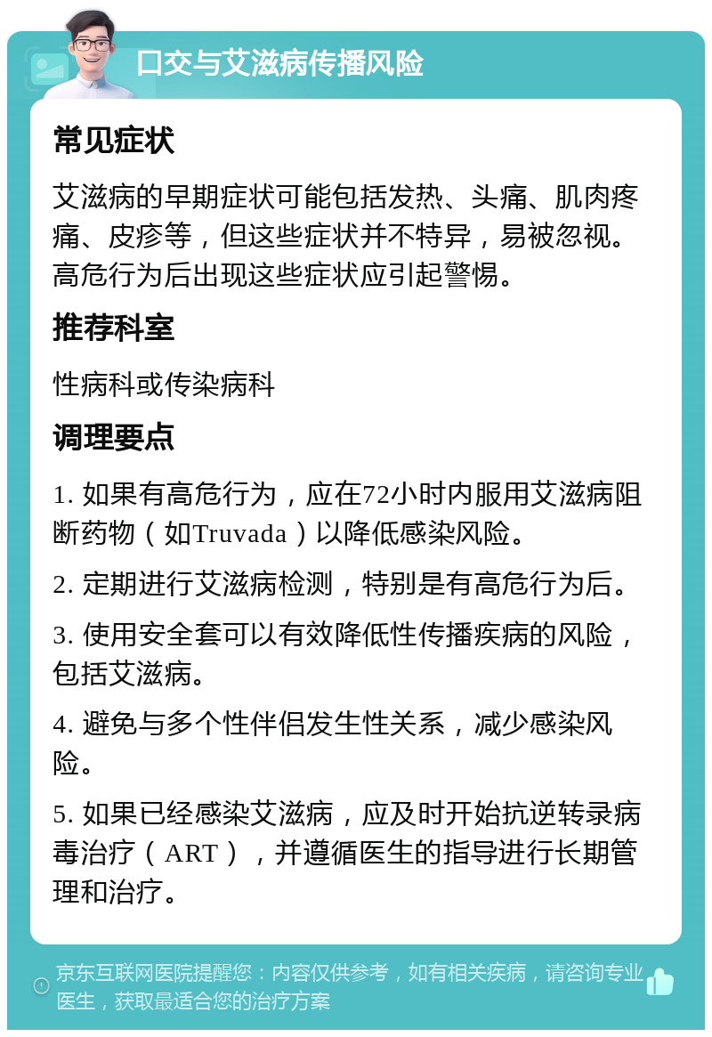 口交与艾滋病传播风险 常见症状 艾滋病的早期症状可能包括发热、头痛、肌肉疼痛、皮疹等，但这些症状并不特异，易被忽视。高危行为后出现这些症状应引起警惕。 推荐科室 性病科或传染病科 调理要点 1. 如果有高危行为，应在72小时内服用艾滋病阻断药物（如Truvada）以降低感染风险。 2. 定期进行艾滋病检测，特别是有高危行为后。 3. 使用安全套可以有效降低性传播疾病的风险，包括艾滋病。 4. 避免与多个性伴侣发生性关系，减少感染风险。 5. 如果已经感染艾滋病，应及时开始抗逆转录病毒治疗（ART），并遵循医生的指导进行长期管理和治疗。