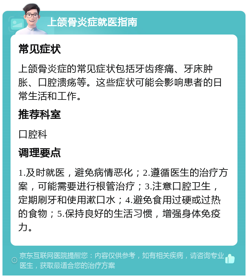 上颌骨炎症就医指南 常见症状 上颌骨炎症的常见症状包括牙齿疼痛、牙床肿胀、口腔溃疡等。这些症状可能会影响患者的日常生活和工作。 推荐科室 口腔科 调理要点 1.及时就医，避免病情恶化；2.遵循医生的治疗方案，可能需要进行根管治疗；3.注意口腔卫生，定期刷牙和使用漱口水；4.避免食用过硬或过热的食物；5.保持良好的生活习惯，增强身体免疫力。