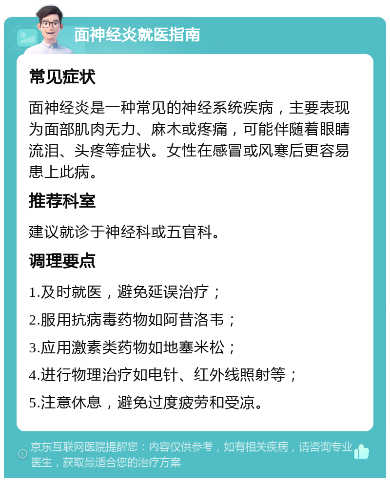 面神经炎就医指南 常见症状 面神经炎是一种常见的神经系统疾病，主要表现为面部肌肉无力、麻木或疼痛，可能伴随着眼睛流泪、头疼等症状。女性在感冒或风寒后更容易患上此病。 推荐科室 建议就诊于神经科或五官科。 调理要点 1.及时就医，避免延误治疗； 2.服用抗病毒药物如阿昔洛韦； 3.应用激素类药物如地塞米松； 4.进行物理治疗如电针、红外线照射等； 5.注意休息，避免过度疲劳和受凉。