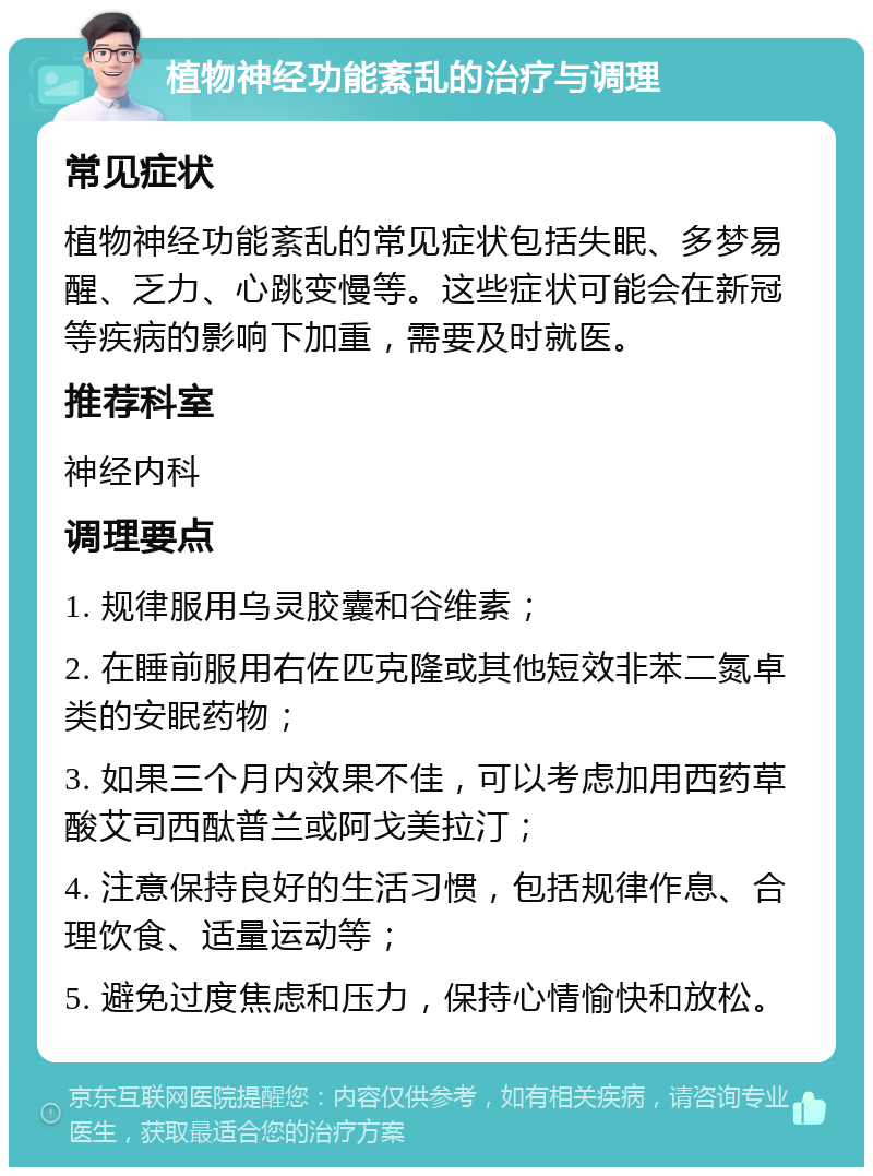 植物神经功能紊乱的治疗与调理 常见症状 植物神经功能紊乱的常见症状包括失眠、多梦易醒、乏力、心跳变慢等。这些症状可能会在新冠等疾病的影响下加重，需要及时就医。 推荐科室 神经内科 调理要点 1. 规律服用乌灵胶囊和谷维素； 2. 在睡前服用右佐匹克隆或其他短效非苯二氮卓类的安眠药物； 3. 如果三个月内效果不佳，可以考虑加用西药草酸艾司西酞普兰或阿戈美拉汀； 4. 注意保持良好的生活习惯，包括规律作息、合理饮食、适量运动等； 5. 避免过度焦虑和压力，保持心情愉快和放松。