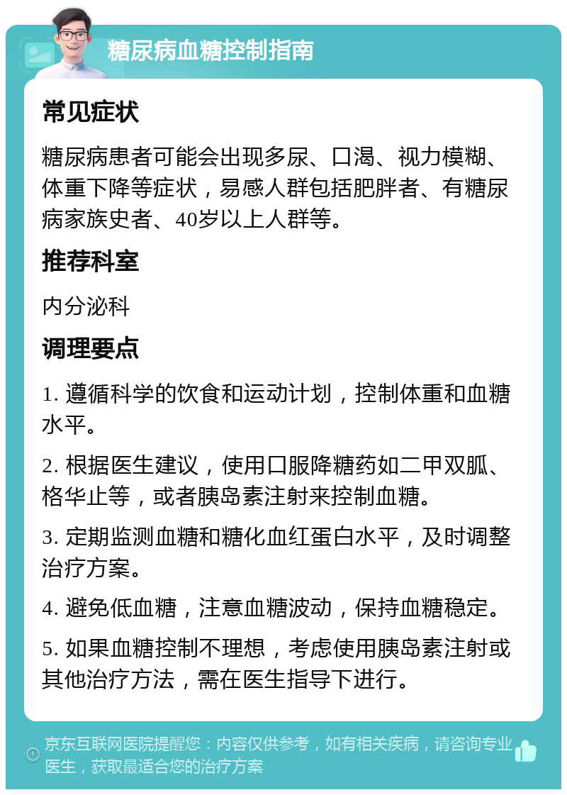 糖尿病血糖控制指南 常见症状 糖尿病患者可能会出现多尿、口渴、视力模糊、体重下降等症状，易感人群包括肥胖者、有糖尿病家族史者、40岁以上人群等。 推荐科室 内分泌科 调理要点 1. 遵循科学的饮食和运动计划，控制体重和血糖水平。 2. 根据医生建议，使用口服降糖药如二甲双胍、格华止等，或者胰岛素注射来控制血糖。 3. 定期监测血糖和糖化血红蛋白水平，及时调整治疗方案。 4. 避免低血糖，注意血糖波动，保持血糖稳定。 5. 如果血糖控制不理想，考虑使用胰岛素注射或其他治疗方法，需在医生指导下进行。