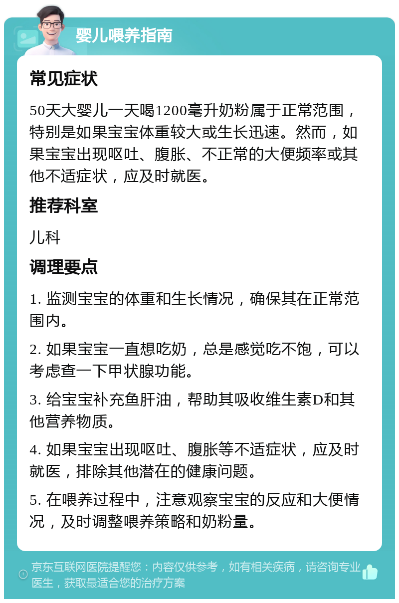 婴儿喂养指南 常见症状 50天大婴儿一天喝1200毫升奶粉属于正常范围，特别是如果宝宝体重较大或生长迅速。然而，如果宝宝出现呕吐、腹胀、不正常的大便频率或其他不适症状，应及时就医。 推荐科室 儿科 调理要点 1. 监测宝宝的体重和生长情况，确保其在正常范围内。 2. 如果宝宝一直想吃奶，总是感觉吃不饱，可以考虑查一下甲状腺功能。 3. 给宝宝补充鱼肝油，帮助其吸收维生素D和其他营养物质。 4. 如果宝宝出现呕吐、腹胀等不适症状，应及时就医，排除其他潜在的健康问题。 5. 在喂养过程中，注意观察宝宝的反应和大便情况，及时调整喂养策略和奶粉量。