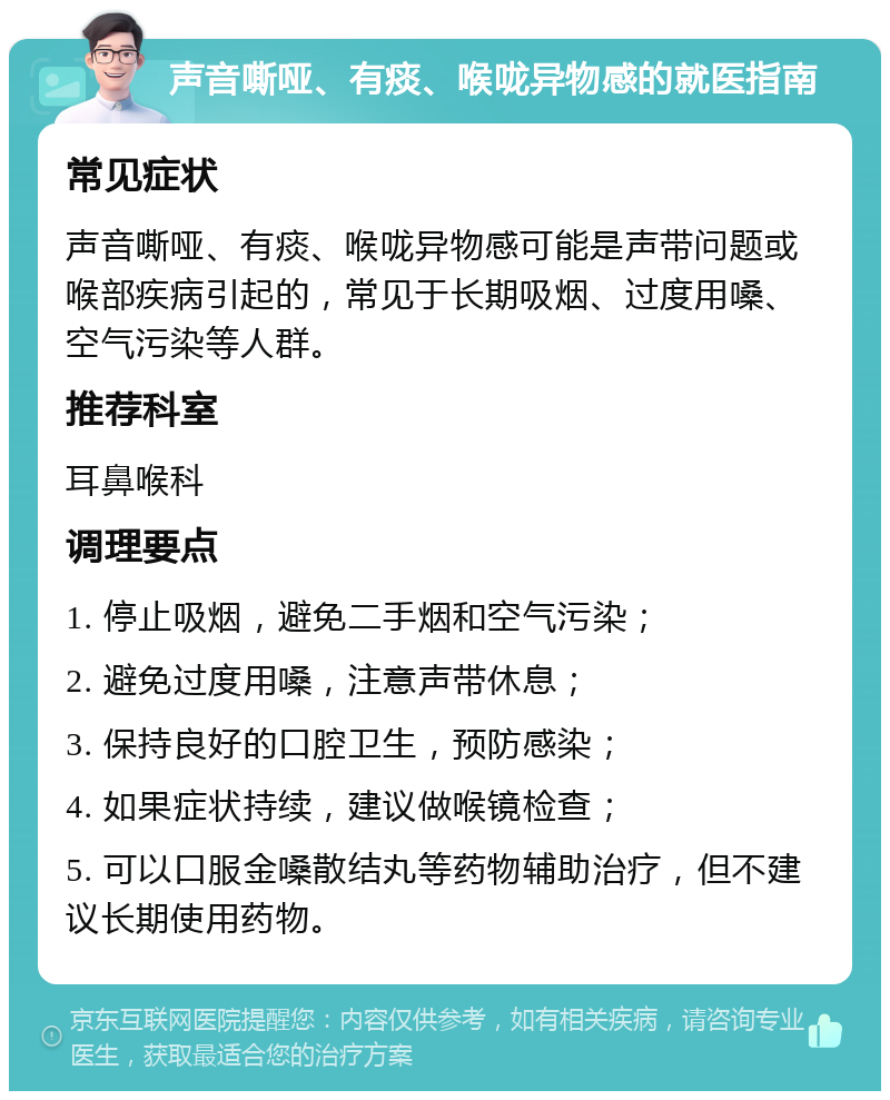 声音嘶哑、有痰、喉咙异物感的就医指南 常见症状 声音嘶哑、有痰、喉咙异物感可能是声带问题或喉部疾病引起的，常见于长期吸烟、过度用嗓、空气污染等人群。 推荐科室 耳鼻喉科 调理要点 1. 停止吸烟，避免二手烟和空气污染； 2. 避免过度用嗓，注意声带休息； 3. 保持良好的口腔卫生，预防感染； 4. 如果症状持续，建议做喉镜检查； 5. 可以口服金嗓散结丸等药物辅助治疗，但不建议长期使用药物。