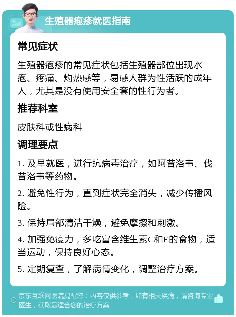 生殖器疱疹就医指南 常见症状 生殖器疱疹的常见症状包括生殖器部位出现水疱、疼痛、灼热感等，易感人群为性活跃的成年人，尤其是没有使用安全套的性行为者。 推荐科室 皮肤科或性病科 调理要点 1. 及早就医，进行抗病毒治疗，如阿昔洛韦、伐昔洛韦等药物。 2. 避免性行为，直到症状完全消失，减少传播风险。 3. 保持局部清洁干燥，避免摩擦和刺激。 4. 加强免疫力，多吃富含维生素C和E的食物，适当运动，保持良好心态。 5. 定期复查，了解病情变化，调整治疗方案。