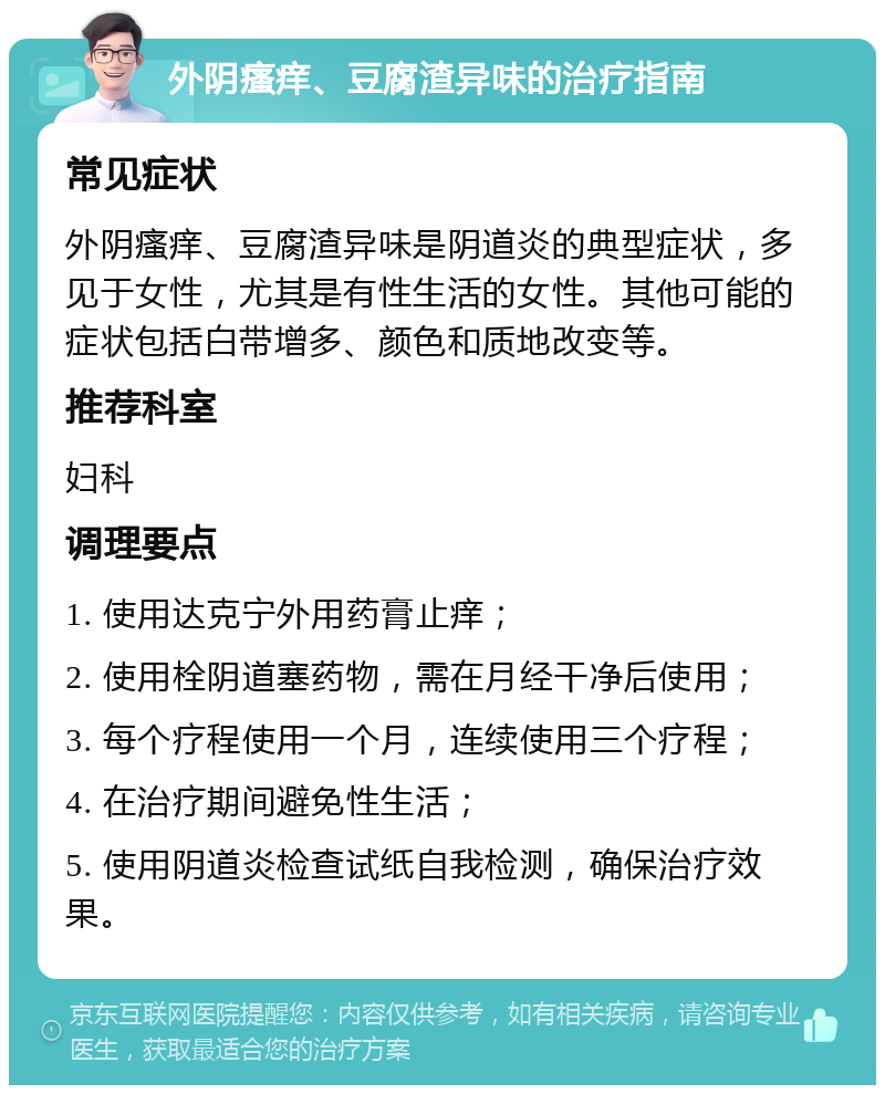 外阴瘙痒、豆腐渣异味的治疗指南 常见症状 外阴瘙痒、豆腐渣异味是阴道炎的典型症状，多见于女性，尤其是有性生活的女性。其他可能的症状包括白带增多、颜色和质地改变等。 推荐科室 妇科 调理要点 1. 使用达克宁外用药膏止痒； 2. 使用栓阴道塞药物，需在月经干净后使用； 3. 每个疗程使用一个月，连续使用三个疗程； 4. 在治疗期间避免性生活； 5. 使用阴道炎检查试纸自我检测，确保治疗效果。