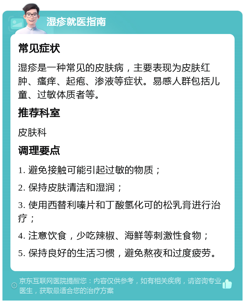 湿疹就医指南 常见症状 湿疹是一种常见的皮肤病，主要表现为皮肤红肿、瘙痒、起疱、渗液等症状。易感人群包括儿童、过敏体质者等。 推荐科室 皮肤科 调理要点 1. 避免接触可能引起过敏的物质； 2. 保持皮肤清洁和湿润； 3. 使用西替利嗪片和丁酸氢化可的松乳膏进行治疗； 4. 注意饮食，少吃辣椒、海鲜等刺激性食物； 5. 保持良好的生活习惯，避免熬夜和过度疲劳。