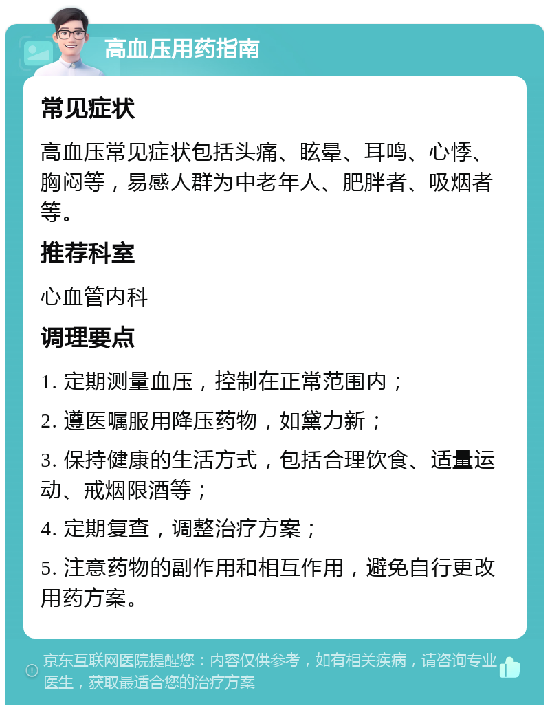 高血压用药指南 常见症状 高血压常见症状包括头痛、眩晕、耳鸣、心悸、胸闷等，易感人群为中老年人、肥胖者、吸烟者等。 推荐科室 心血管内科 调理要点 1. 定期测量血压，控制在正常范围内； 2. 遵医嘱服用降压药物，如黛力新； 3. 保持健康的生活方式，包括合理饮食、适量运动、戒烟限酒等； 4. 定期复查，调整治疗方案； 5. 注意药物的副作用和相互作用，避免自行更改用药方案。