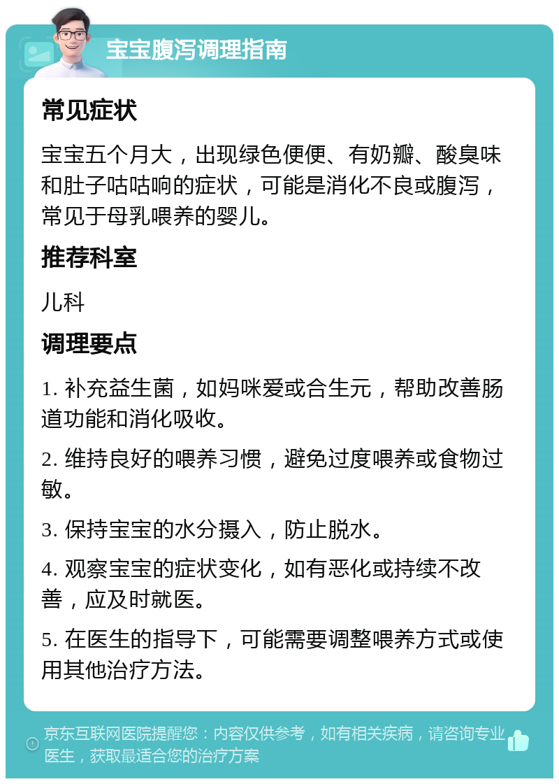 宝宝腹泻调理指南 常见症状 宝宝五个月大，出现绿色便便、有奶瓣、酸臭味和肚子咕咕响的症状，可能是消化不良或腹泻，常见于母乳喂养的婴儿。 推荐科室 儿科 调理要点 1. 补充益生菌，如妈咪爱或合生元，帮助改善肠道功能和消化吸收。 2. 维持良好的喂养习惯，避免过度喂养或食物过敏。 3. 保持宝宝的水分摄入，防止脱水。 4. 观察宝宝的症状变化，如有恶化或持续不改善，应及时就医。 5. 在医生的指导下，可能需要调整喂养方式或使用其他治疗方法。