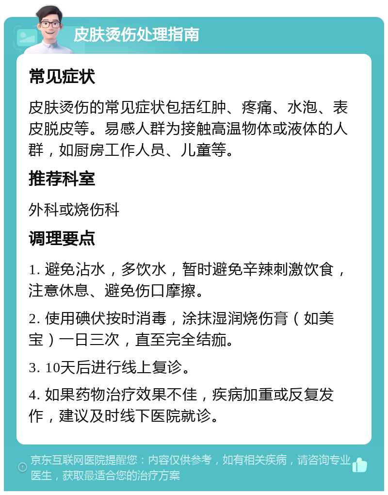 皮肤烫伤处理指南 常见症状 皮肤烫伤的常见症状包括红肿、疼痛、水泡、表皮脱皮等。易感人群为接触高温物体或液体的人群，如厨房工作人员、儿童等。 推荐科室 外科或烧伤科 调理要点 1. 避免沾水，多饮水，暂时避免辛辣刺激饮食，注意休息、避免伤口摩擦。 2. 使用碘伏按时消毒，涂抹湿润烧伤膏（如美宝）一日三次，直至完全结痂。 3. 10天后进行线上复诊。 4. 如果药物治疗效果不佳，疾病加重或反复发作，建议及时线下医院就诊。