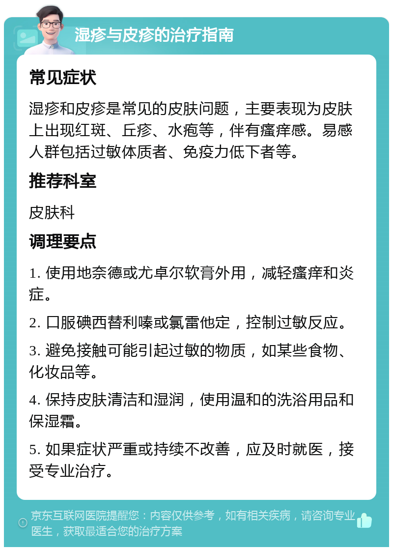 湿疹与皮疹的治疗指南 常见症状 湿疹和皮疹是常见的皮肤问题，主要表现为皮肤上出现红斑、丘疹、水疱等，伴有瘙痒感。易感人群包括过敏体质者、免疫力低下者等。 推荐科室 皮肤科 调理要点 1. 使用地奈德或尤卓尔软膏外用，减轻瘙痒和炎症。 2. 口服碘西替利嗪或氯雷他定，控制过敏反应。 3. 避免接触可能引起过敏的物质，如某些食物、化妆品等。 4. 保持皮肤清洁和湿润，使用温和的洗浴用品和保湿霜。 5. 如果症状严重或持续不改善，应及时就医，接受专业治疗。