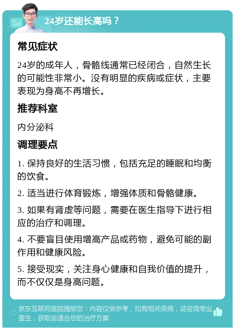 24岁还能长高吗？ 常见症状 24岁的成年人，骨骼线通常已经闭合，自然生长的可能性非常小。没有明显的疾病或症状，主要表现为身高不再增长。 推荐科室 内分泌科 调理要点 1. 保持良好的生活习惯，包括充足的睡眠和均衡的饮食。 2. 适当进行体育锻炼，增强体质和骨骼健康。 3. 如果有肾虚等问题，需要在医生指导下进行相应的治疗和调理。 4. 不要盲目使用增高产品或药物，避免可能的副作用和健康风险。 5. 接受现实，关注身心健康和自我价值的提升，而不仅仅是身高问题。